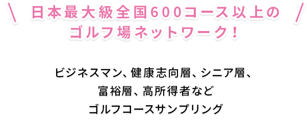 日本最大級全国600コース以上のゴルフ場ネットワーク！ ビジネスマン、健康志向層、シニア層、富裕層、高所得者など ゴルフコースサンプリング