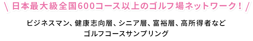 日本最大級全国600コース以上のゴルフ場ネットワーク！ ビジネスマン、健康志向層、シニア層、富裕層、高所得者など ゴルフコースサンプリング